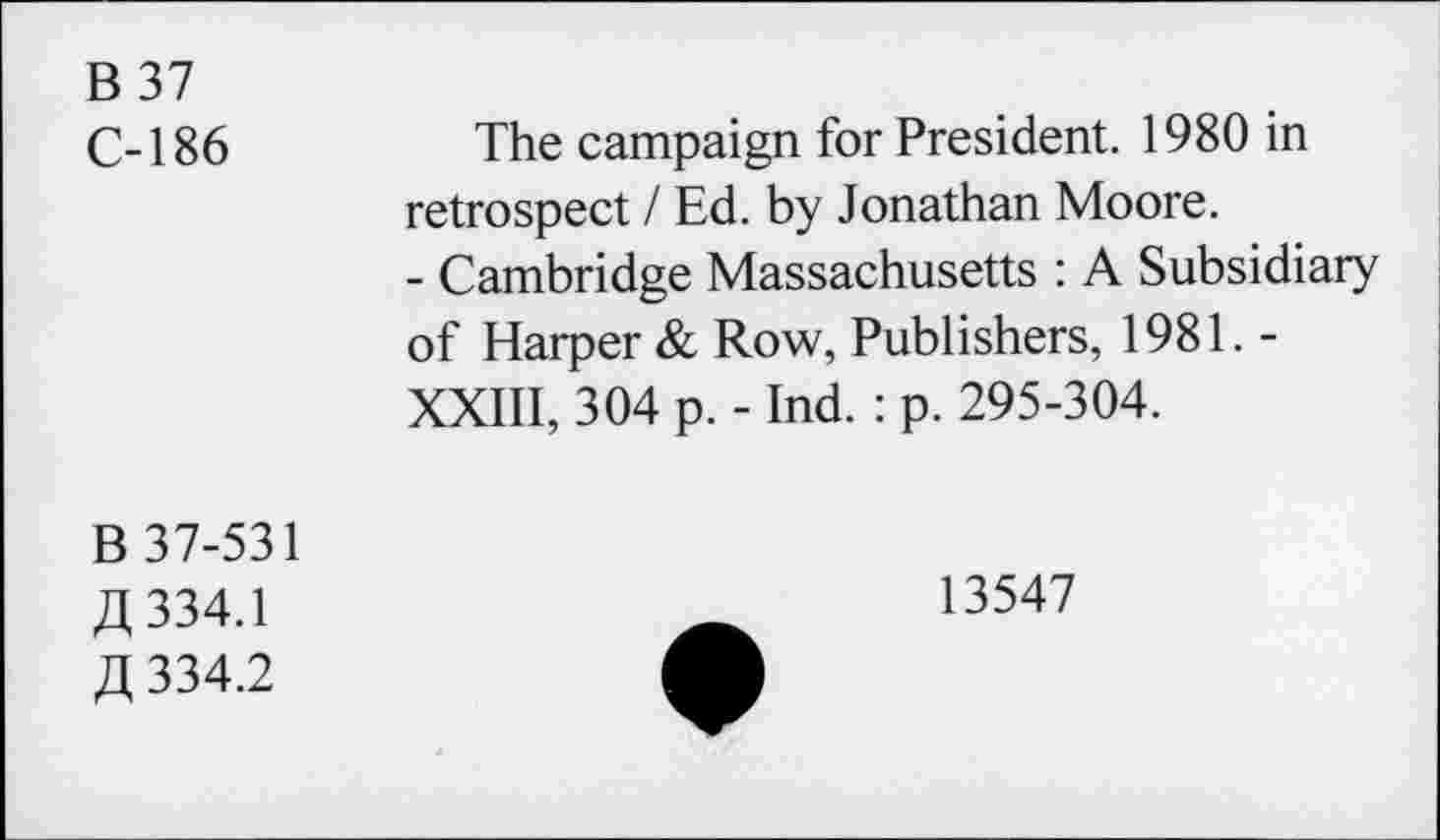 ﻿B37 C-186	The campaign for President. 1980 in retrospect / Ed. by Jonathan Moore. - Cambridge Massachusetts : A Subsidiary of Harper & Row, Publishers, 1981. -XXIII, 304 p. - Ind. : p. 295-304.
B 37-531 fl 334.1 fl 334.2	13547